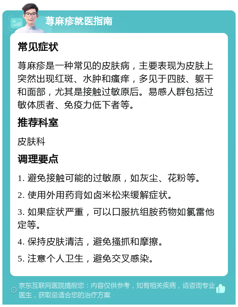 荨麻疹就医指南 常见症状 荨麻疹是一种常见的皮肤病，主要表现为皮肤上突然出现红斑、水肿和瘙痒，多见于四肢、躯干和面部，尤其是接触过敏原后。易感人群包括过敏体质者、免疫力低下者等。 推荐科室 皮肤科 调理要点 1. 避免接触可能的过敏原，如灰尘、花粉等。 2. 使用外用药膏如卤米松来缓解症状。 3. 如果症状严重，可以口服抗组胺药物如氯雷他定等。 4. 保持皮肤清洁，避免搔抓和摩擦。 5. 注意个人卫生，避免交叉感染。