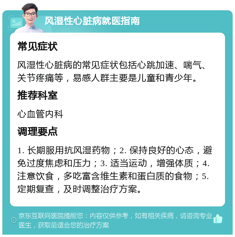 风湿性心脏病就医指南 常见症状 风湿性心脏病的常见症状包括心跳加速、喘气、关节疼痛等，易感人群主要是儿童和青少年。 推荐科室 心血管内科 调理要点 1. 长期服用抗风湿药物；2. 保持良好的心态，避免过度焦虑和压力；3. 适当运动，增强体质；4. 注意饮食，多吃富含维生素和蛋白质的食物；5. 定期复查，及时调整治疗方案。