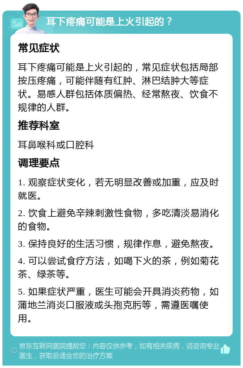 耳下疼痛可能是上火引起的？ 常见症状 耳下疼痛可能是上火引起的，常见症状包括局部按压疼痛，可能伴随有红肿、淋巴结肿大等症状。易感人群包括体质偏热、经常熬夜、饮食不规律的人群。 推荐科室 耳鼻喉科或口腔科 调理要点 1. 观察症状变化，若无明显改善或加重，应及时就医。 2. 饮食上避免辛辣刺激性食物，多吃清淡易消化的食物。 3. 保持良好的生活习惯，规律作息，避免熬夜。 4. 可以尝试食疗方法，如喝下火的茶，例如菊花茶、绿茶等。 5. 如果症状严重，医生可能会开具消炎药物，如蒲地兰消炎口服液或头孢克肟等，需遵医嘱使用。