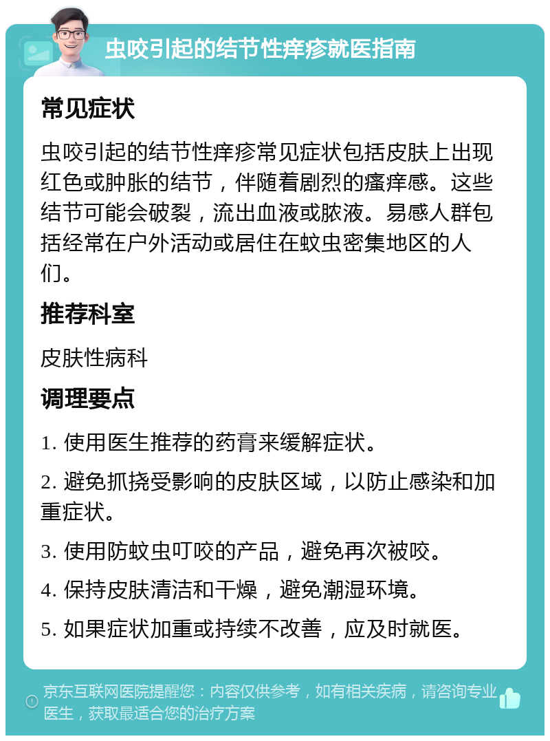 虫咬引起的结节性痒疹就医指南 常见症状 虫咬引起的结节性痒疹常见症状包括皮肤上出现红色或肿胀的结节，伴随着剧烈的瘙痒感。这些结节可能会破裂，流出血液或脓液。易感人群包括经常在户外活动或居住在蚊虫密集地区的人们。 推荐科室 皮肤性病科 调理要点 1. 使用医生推荐的药膏来缓解症状。 2. 避免抓挠受影响的皮肤区域，以防止感染和加重症状。 3. 使用防蚊虫叮咬的产品，避免再次被咬。 4. 保持皮肤清洁和干燥，避免潮湿环境。 5. 如果症状加重或持续不改善，应及时就医。