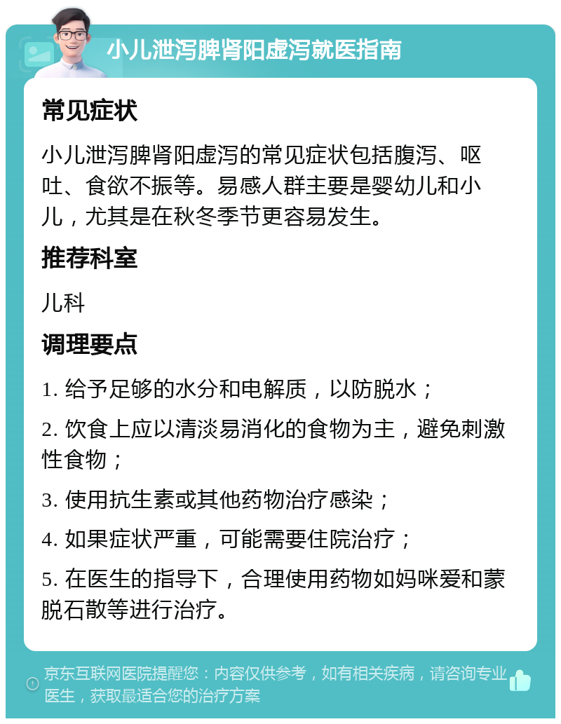 小儿泄泻脾肾阳虚泻就医指南 常见症状 小儿泄泻脾肾阳虚泻的常见症状包括腹泻、呕吐、食欲不振等。易感人群主要是婴幼儿和小儿，尤其是在秋冬季节更容易发生。 推荐科室 儿科 调理要点 1. 给予足够的水分和电解质，以防脱水； 2. 饮食上应以清淡易消化的食物为主，避免刺激性食物； 3. 使用抗生素或其他药物治疗感染； 4. 如果症状严重，可能需要住院治疗； 5. 在医生的指导下，合理使用药物如妈咪爱和蒙脱石散等进行治疗。