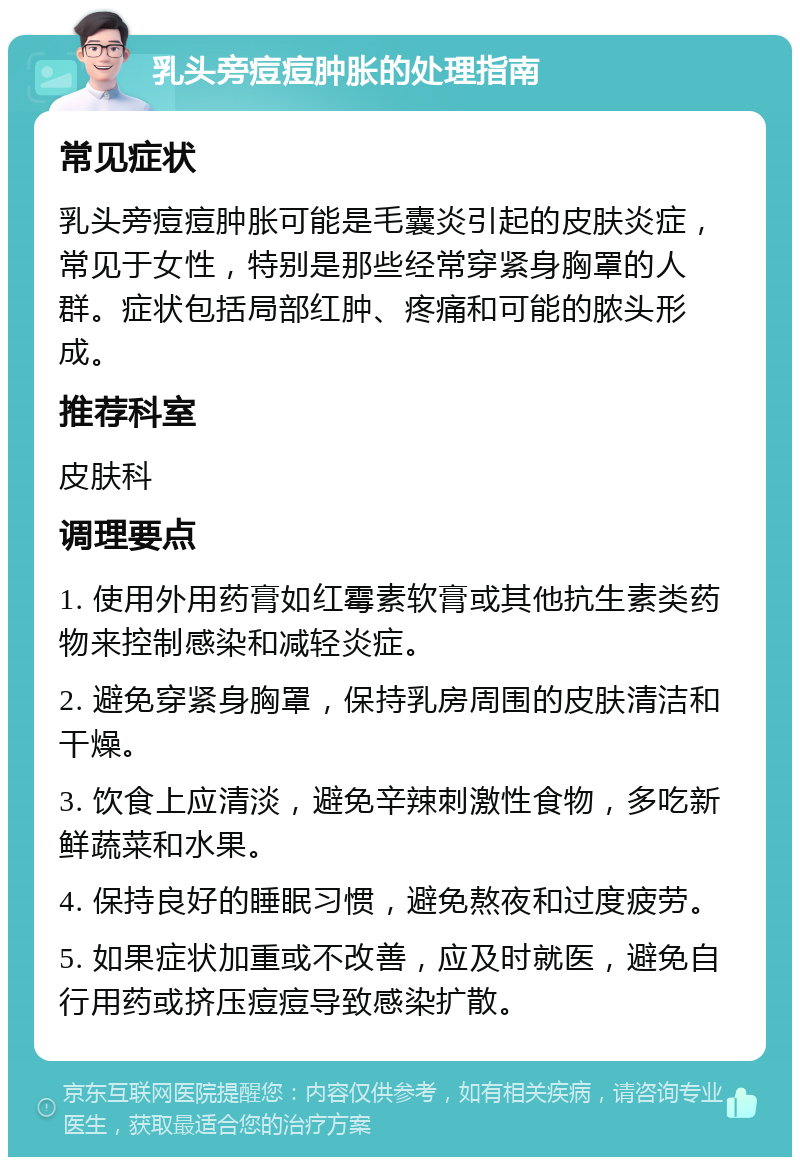 乳头旁痘痘肿胀的处理指南 常见症状 乳头旁痘痘肿胀可能是毛囊炎引起的皮肤炎症，常见于女性，特别是那些经常穿紧身胸罩的人群。症状包括局部红肿、疼痛和可能的脓头形成。 推荐科室 皮肤科 调理要点 1. 使用外用药膏如红霉素软膏或其他抗生素类药物来控制感染和减轻炎症。 2. 避免穿紧身胸罩，保持乳房周围的皮肤清洁和干燥。 3. 饮食上应清淡，避免辛辣刺激性食物，多吃新鲜蔬菜和水果。 4. 保持良好的睡眠习惯，避免熬夜和过度疲劳。 5. 如果症状加重或不改善，应及时就医，避免自行用药或挤压痘痘导致感染扩散。