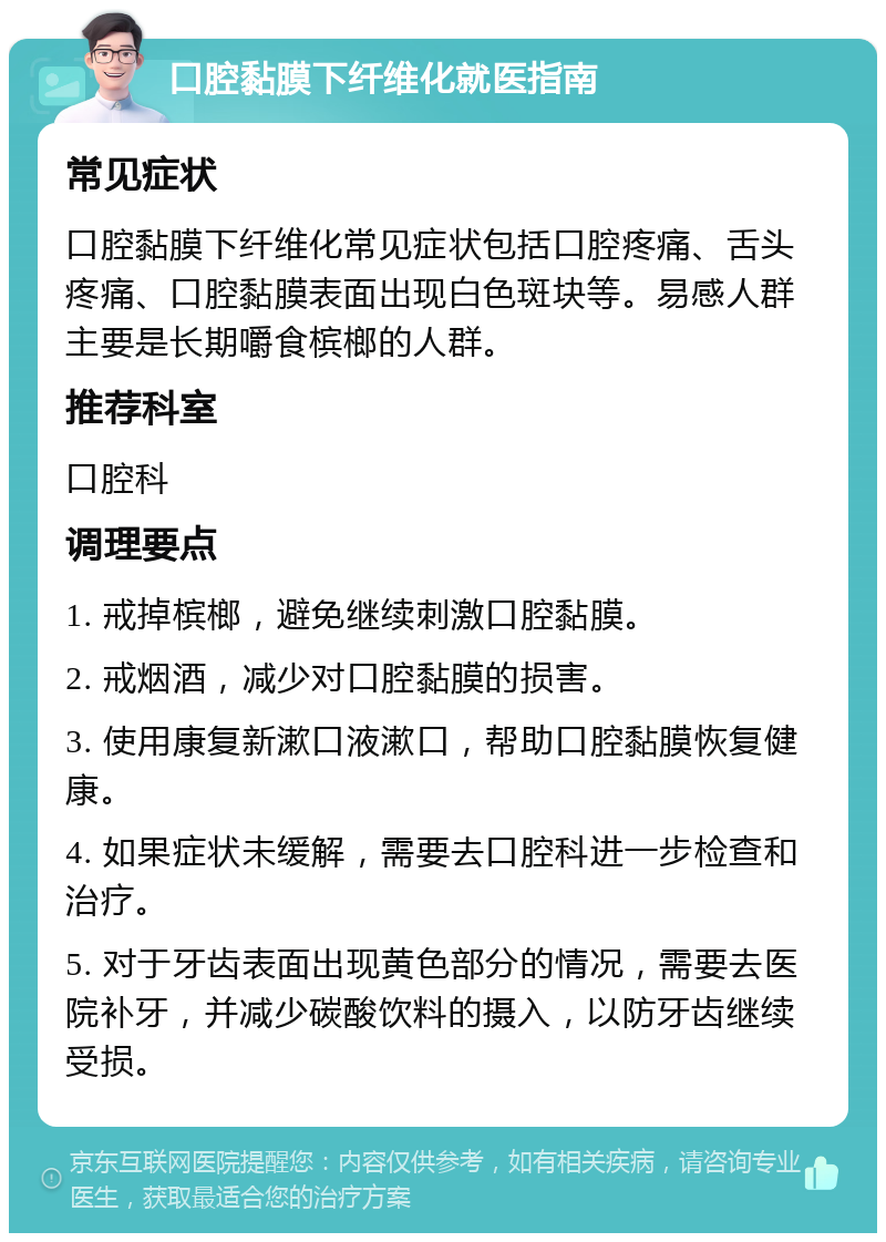 口腔黏膜下纤维化就医指南 常见症状 口腔黏膜下纤维化常见症状包括口腔疼痛、舌头疼痛、口腔黏膜表面出现白色斑块等。易感人群主要是长期嚼食槟榔的人群。 推荐科室 口腔科 调理要点 1. 戒掉槟榔，避免继续刺激口腔黏膜。 2. 戒烟酒，减少对口腔黏膜的损害。 3. 使用康复新漱口液漱口，帮助口腔黏膜恢复健康。 4. 如果症状未缓解，需要去口腔科进一步检查和治疗。 5. 对于牙齿表面出现黄色部分的情况，需要去医院补牙，并减少碳酸饮料的摄入，以防牙齿继续受损。