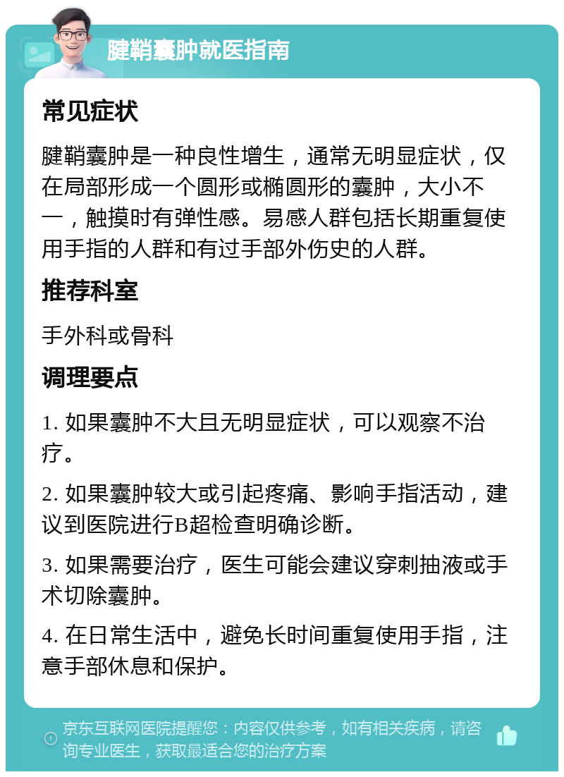 腱鞘囊肿就医指南 常见症状 腱鞘囊肿是一种良性增生，通常无明显症状，仅在局部形成一个圆形或椭圆形的囊肿，大小不一，触摸时有弹性感。易感人群包括长期重复使用手指的人群和有过手部外伤史的人群。 推荐科室 手外科或骨科 调理要点 1. 如果囊肿不大且无明显症状，可以观察不治疗。 2. 如果囊肿较大或引起疼痛、影响手指活动，建议到医院进行B超检查明确诊断。 3. 如果需要治疗，医生可能会建议穿刺抽液或手术切除囊肿。 4. 在日常生活中，避免长时间重复使用手指，注意手部休息和保护。