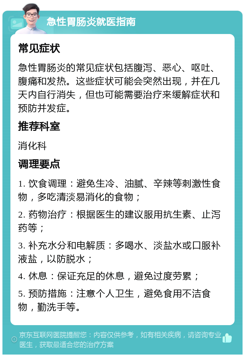 急性胃肠炎就医指南 常见症状 急性胃肠炎的常见症状包括腹泻、恶心、呕吐、腹痛和发热。这些症状可能会突然出现，并在几天内自行消失，但也可能需要治疗来缓解症状和预防并发症。 推荐科室 消化科 调理要点 1. 饮食调理：避免生冷、油腻、辛辣等刺激性食物，多吃清淡易消化的食物； 2. 药物治疗：根据医生的建议服用抗生素、止泻药等； 3. 补充水分和电解质：多喝水、淡盐水或口服补液盐，以防脱水； 4. 休息：保证充足的休息，避免过度劳累； 5. 预防措施：注意个人卫生，避免食用不洁食物，勤洗手等。