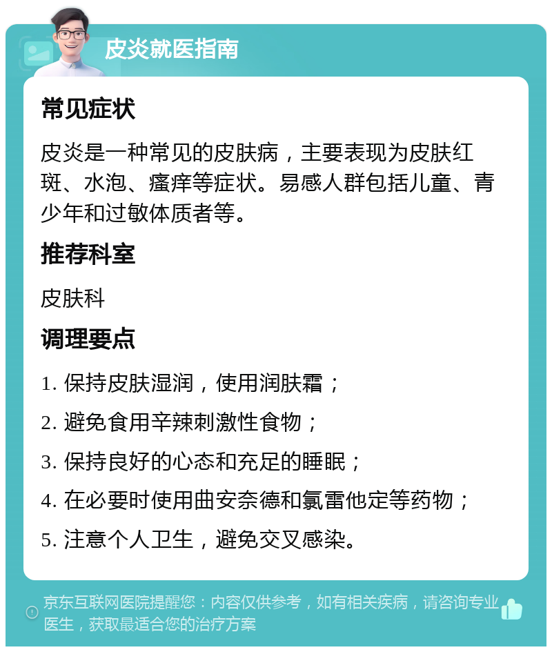 皮炎就医指南 常见症状 皮炎是一种常见的皮肤病，主要表现为皮肤红斑、水泡、瘙痒等症状。易感人群包括儿童、青少年和过敏体质者等。 推荐科室 皮肤科 调理要点 1. 保持皮肤湿润，使用润肤霜； 2. 避免食用辛辣刺激性食物； 3. 保持良好的心态和充足的睡眠； 4. 在必要时使用曲安奈德和氯雷他定等药物； 5. 注意个人卫生，避免交叉感染。