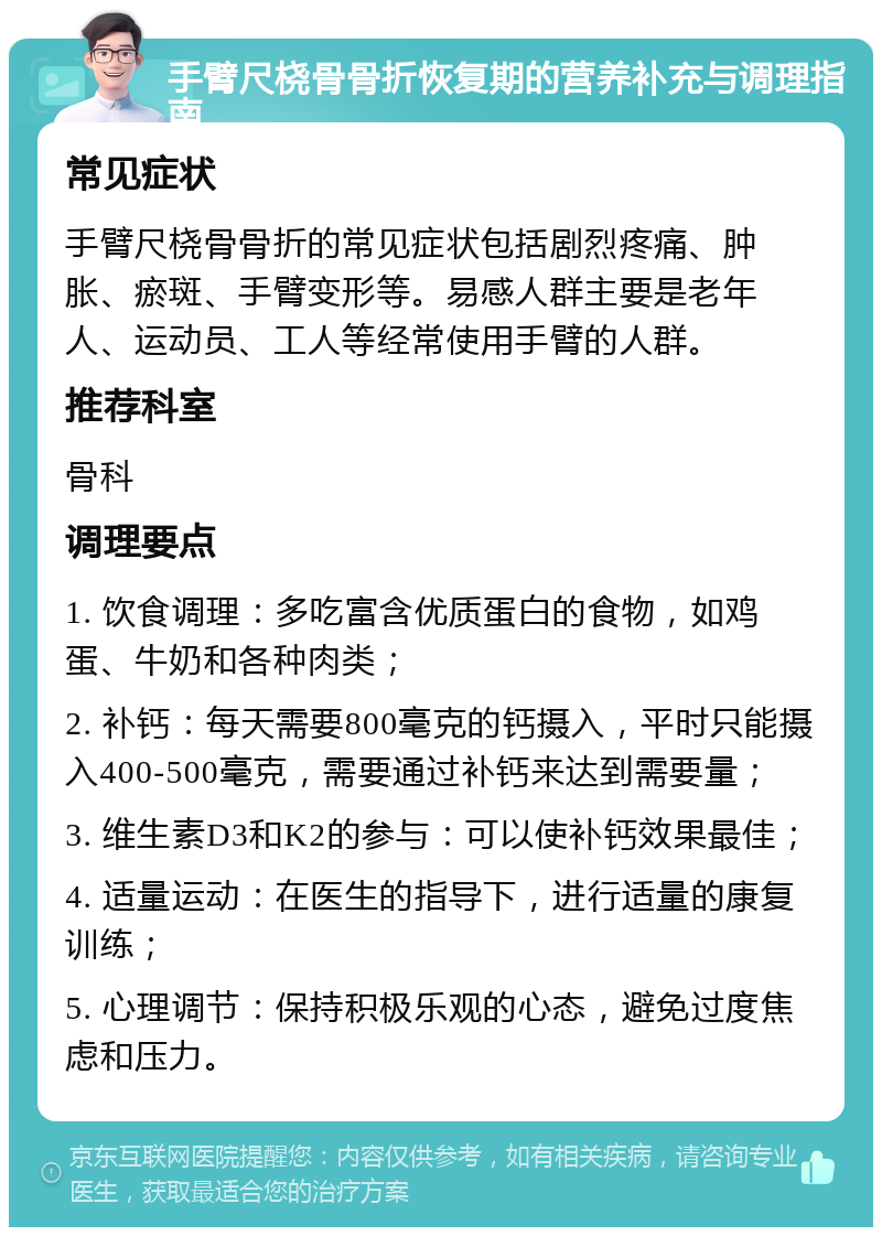 手臂尺桡骨骨折恢复期的营养补充与调理指南 常见症状 手臂尺桡骨骨折的常见症状包括剧烈疼痛、肿胀、瘀斑、手臂变形等。易感人群主要是老年人、运动员、工人等经常使用手臂的人群。 推荐科室 骨科 调理要点 1. 饮食调理：多吃富含优质蛋白的食物，如鸡蛋、牛奶和各种肉类； 2. 补钙：每天需要800毫克的钙摄入，平时只能摄入400-500毫克，需要通过补钙来达到需要量； 3. 维生素D3和K2的参与：可以使补钙效果最佳； 4. 适量运动：在医生的指导下，进行适量的康复训练； 5. 心理调节：保持积极乐观的心态，避免过度焦虑和压力。