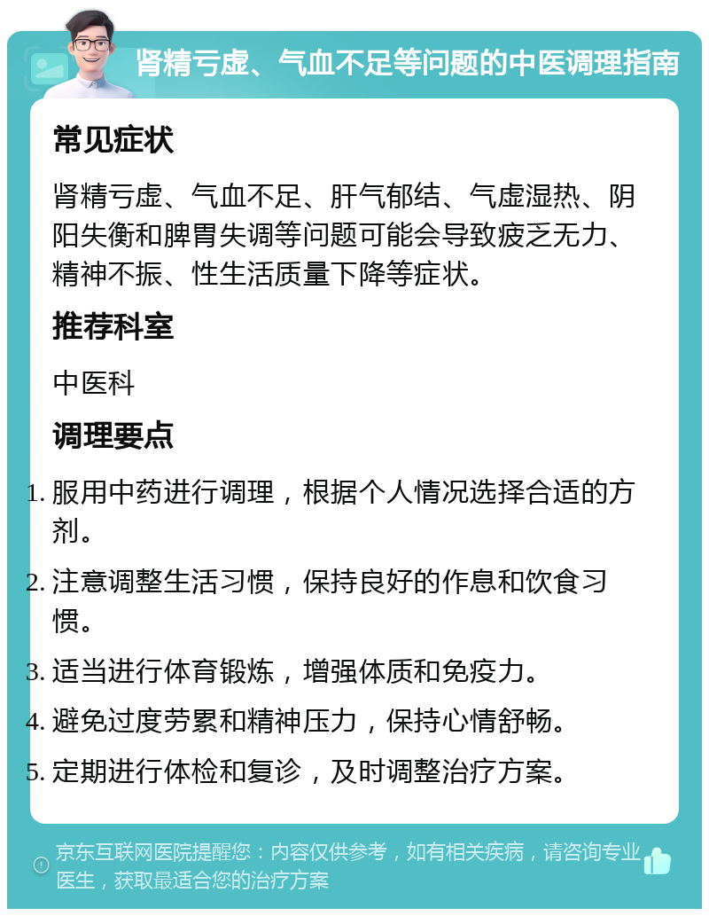 肾精亏虚、气血不足等问题的中医调理指南 常见症状 肾精亏虚、气血不足、肝气郁结、气虚湿热、阴阳失衡和脾胃失调等问题可能会导致疲乏无力、精神不振、性生活质量下降等症状。 推荐科室 中医科 调理要点 服用中药进行调理，根据个人情况选择合适的方剂。 注意调整生活习惯，保持良好的作息和饮食习惯。 适当进行体育锻炼，增强体质和免疫力。 避免过度劳累和精神压力，保持心情舒畅。 定期进行体检和复诊，及时调整治疗方案。