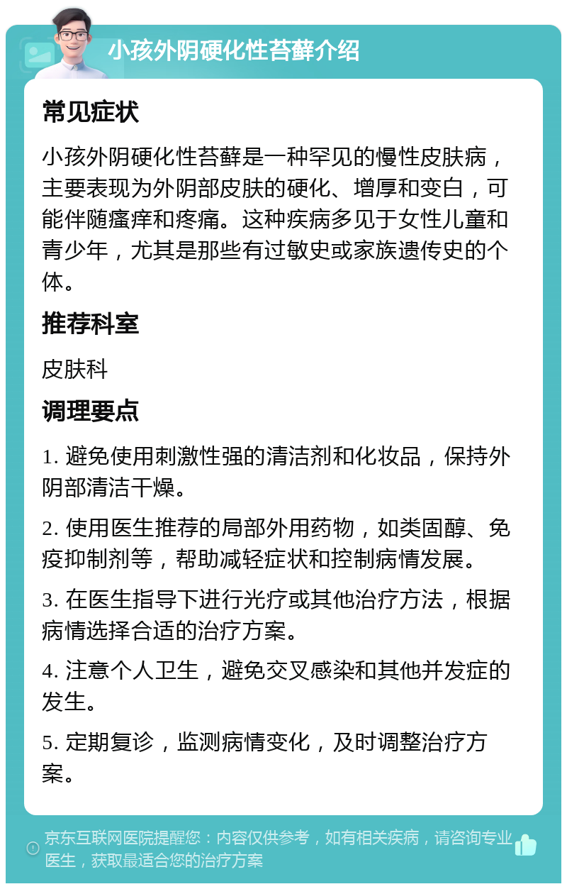 小孩外阴硬化性苔藓介绍 常见症状 小孩外阴硬化性苔藓是一种罕见的慢性皮肤病，主要表现为外阴部皮肤的硬化、增厚和变白，可能伴随瘙痒和疼痛。这种疾病多见于女性儿童和青少年，尤其是那些有过敏史或家族遗传史的个体。 推荐科室 皮肤科 调理要点 1. 避免使用刺激性强的清洁剂和化妆品，保持外阴部清洁干燥。 2. 使用医生推荐的局部外用药物，如类固醇、免疫抑制剂等，帮助减轻症状和控制病情发展。 3. 在医生指导下进行光疗或其他治疗方法，根据病情选择合适的治疗方案。 4. 注意个人卫生，避免交叉感染和其他并发症的发生。 5. 定期复诊，监测病情变化，及时调整治疗方案。