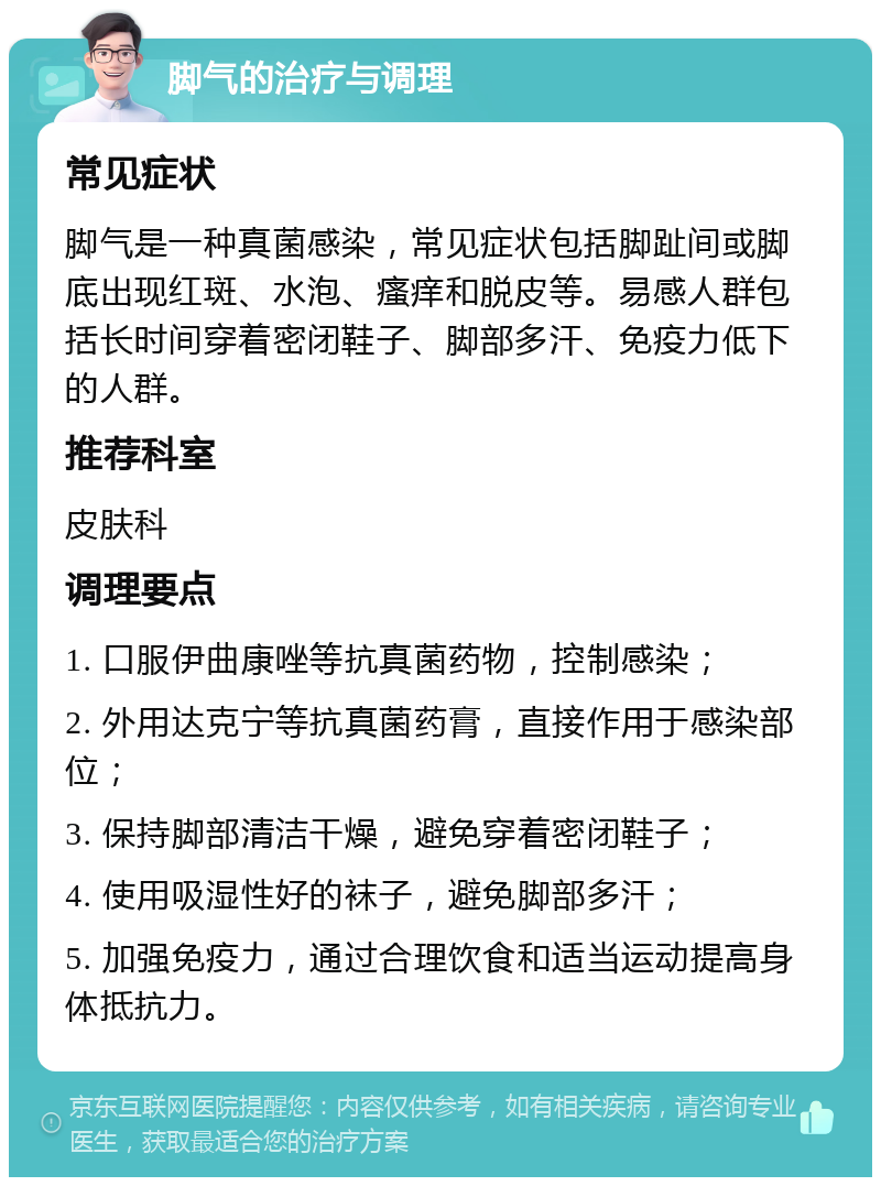 脚气的治疗与调理 常见症状 脚气是一种真菌感染，常见症状包括脚趾间或脚底出现红斑、水泡、瘙痒和脱皮等。易感人群包括长时间穿着密闭鞋子、脚部多汗、免疫力低下的人群。 推荐科室 皮肤科 调理要点 1. 口服伊曲康唑等抗真菌药物，控制感染； 2. 外用达克宁等抗真菌药膏，直接作用于感染部位； 3. 保持脚部清洁干燥，避免穿着密闭鞋子； 4. 使用吸湿性好的袜子，避免脚部多汗； 5. 加强免疫力，通过合理饮食和适当运动提高身体抵抗力。