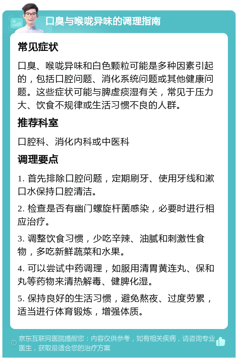 口臭与喉咙异味的调理指南 常见症状 口臭、喉咙异味和白色颗粒可能是多种因素引起的，包括口腔问题、消化系统问题或其他健康问题。这些症状可能与脾虚痰湿有关，常见于压力大、饮食不规律或生活习惯不良的人群。 推荐科室 口腔科、消化内科或中医科 调理要点 1. 首先排除口腔问题，定期刷牙、使用牙线和漱口水保持口腔清洁。 2. 检查是否有幽门螺旋杆菌感染，必要时进行相应治疗。 3. 调整饮食习惯，少吃辛辣、油腻和刺激性食物，多吃新鲜蔬菜和水果。 4. 可以尝试中药调理，如服用清胃黄连丸、保和丸等药物来清热解毒、健脾化湿。 5. 保持良好的生活习惯，避免熬夜、过度劳累，适当进行体育锻炼，增强体质。