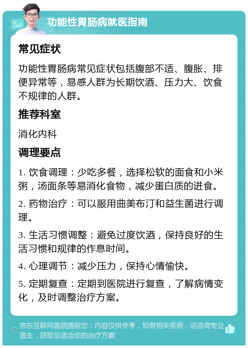 功能性胃肠病就医指南 常见症状 功能性胃肠病常见症状包括腹部不适、腹胀、排便异常等，易感人群为长期饮酒、压力大、饮食不规律的人群。 推荐科室 消化内科 调理要点 1. 饮食调理：少吃多餐，选择松软的面食和小米粥，汤面条等易消化食物，减少蛋白质的进食。 2. 药物治疗：可以服用曲美布汀和益生菌进行调理。 3. 生活习惯调整：避免过度饮酒，保持良好的生活习惯和规律的作息时间。 4. 心理调节：减少压力，保持心情愉快。 5. 定期复查：定期到医院进行复查，了解病情变化，及时调整治疗方案。