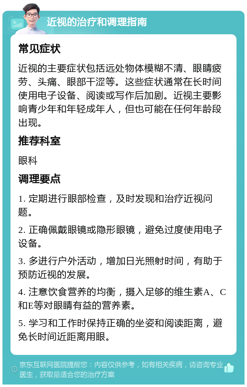 近视的治疗和调理指南 常见症状 近视的主要症状包括远处物体模糊不清、眼睛疲劳、头痛、眼部干涩等。这些症状通常在长时间使用电子设备、阅读或写作后加剧。近视主要影响青少年和年轻成年人，但也可能在任何年龄段出现。 推荐科室 眼科 调理要点 1. 定期进行眼部检查，及时发现和治疗近视问题。 2. 正确佩戴眼镜或隐形眼镜，避免过度使用电子设备。 3. 多进行户外活动，增加日光照射时间，有助于预防近视的发展。 4. 注意饮食营养的均衡，摄入足够的维生素A、C和E等对眼睛有益的营养素。 5. 学习和工作时保持正确的坐姿和阅读距离，避免长时间近距离用眼。