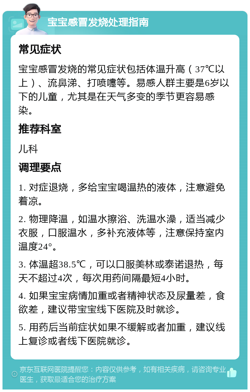 宝宝感冒发烧处理指南 常见症状 宝宝感冒发烧的常见症状包括体温升高（37℃以上）、流鼻涕、打喷嚏等。易感人群主要是6岁以下的儿童，尤其是在天气多变的季节更容易感染。 推荐科室 儿科 调理要点 1. 对症退烧，多给宝宝喝温热的液体，注意避免着凉。 2. 物理降温，如温水擦浴、洗温水澡，适当减少衣服，口服温水，多补充液体等，注意保持室内温度24°。 3. 体温超38.5℃，可以口服美林或泰诺退热，每天不超过4次，每次用药间隔最短4小时。 4. 如果宝宝病情加重或者精神状态及尿量差，食欲差，建议带宝宝线下医院及时就诊。 5. 用药后当前症状如果不缓解或者加重，建议线上复诊或者线下医院就诊。