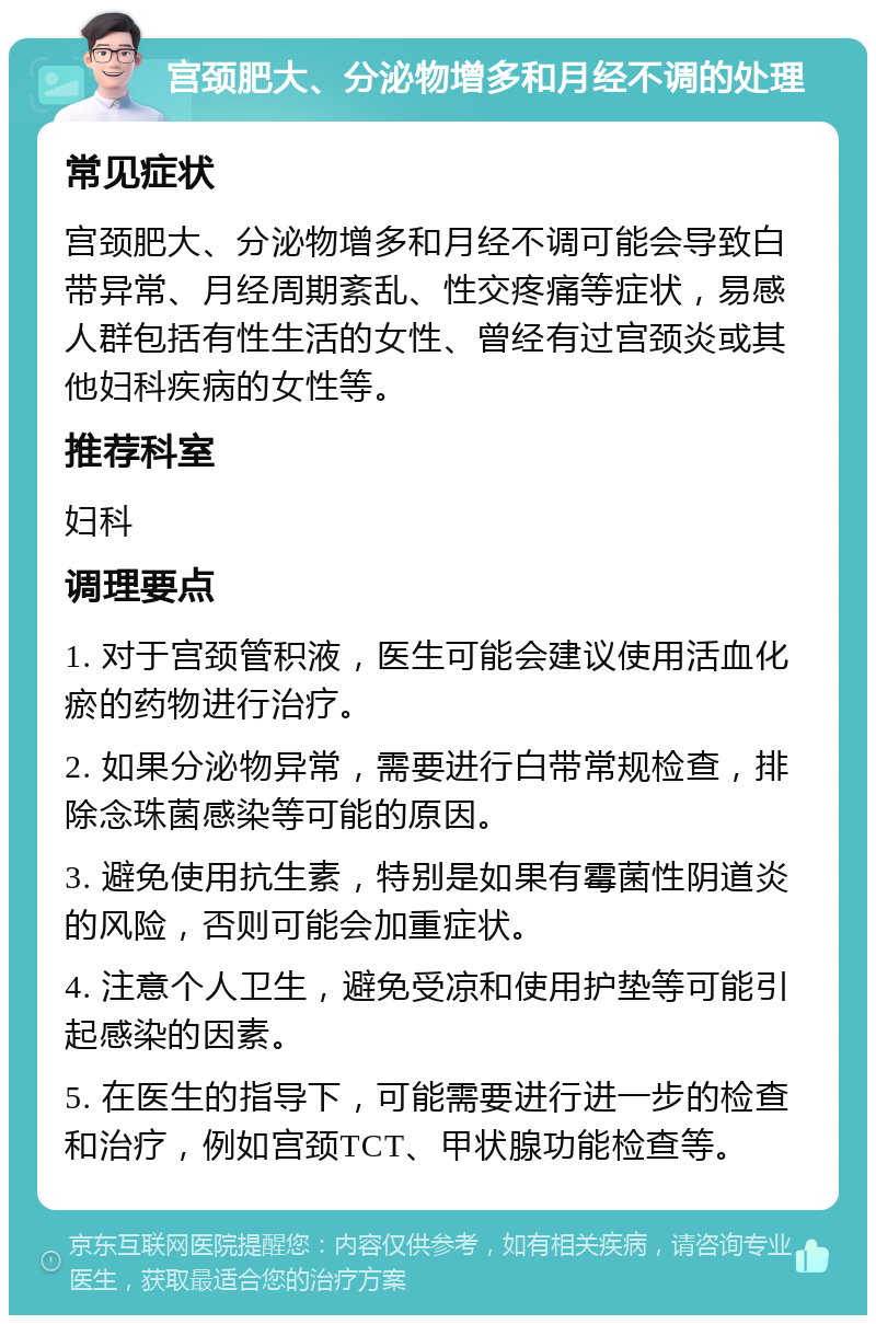 宫颈肥大、分泌物增多和月经不调的处理 常见症状 宫颈肥大、分泌物增多和月经不调可能会导致白带异常、月经周期紊乱、性交疼痛等症状，易感人群包括有性生活的女性、曾经有过宫颈炎或其他妇科疾病的女性等。 推荐科室 妇科 调理要点 1. 对于宫颈管积液，医生可能会建议使用活血化瘀的药物进行治疗。 2. 如果分泌物异常，需要进行白带常规检查，排除念珠菌感染等可能的原因。 3. 避免使用抗生素，特别是如果有霉菌性阴道炎的风险，否则可能会加重症状。 4. 注意个人卫生，避免受凉和使用护垫等可能引起感染的因素。 5. 在医生的指导下，可能需要进行进一步的检查和治疗，例如宫颈TCT、甲状腺功能检查等。