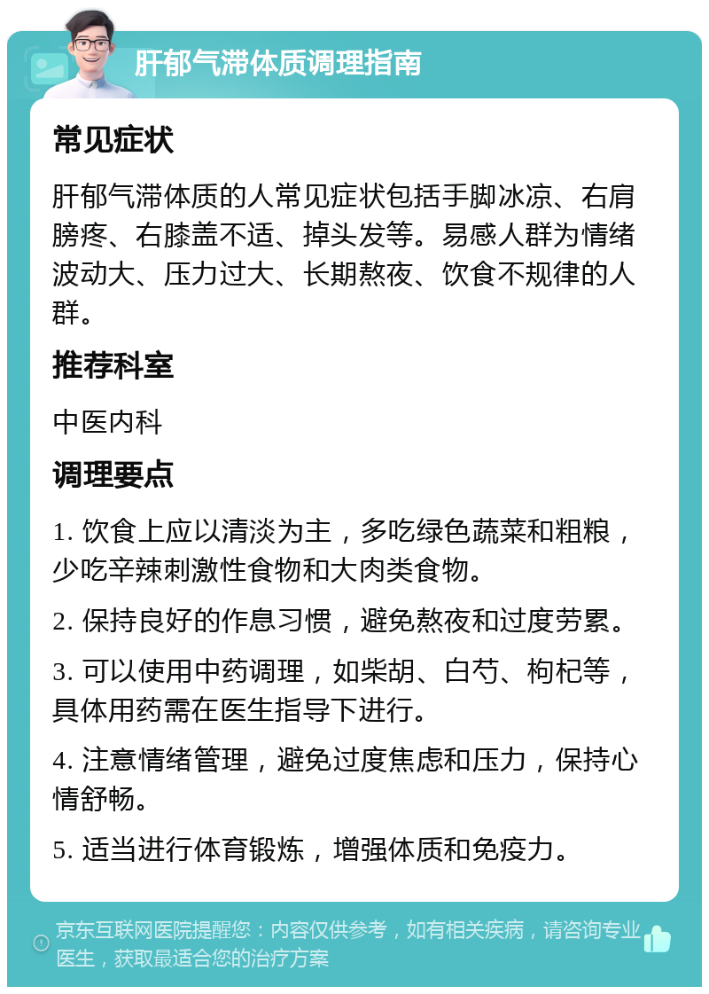 肝郁气滞体质调理指南 常见症状 肝郁气滞体质的人常见症状包括手脚冰凉、右肩膀疼、右膝盖不适、掉头发等。易感人群为情绪波动大、压力过大、长期熬夜、饮食不规律的人群。 推荐科室 中医内科 调理要点 1. 饮食上应以清淡为主，多吃绿色蔬菜和粗粮，少吃辛辣刺激性食物和大肉类食物。 2. 保持良好的作息习惯，避免熬夜和过度劳累。 3. 可以使用中药调理，如柴胡、白芍、枸杞等，具体用药需在医生指导下进行。 4. 注意情绪管理，避免过度焦虑和压力，保持心情舒畅。 5. 适当进行体育锻炼，增强体质和免疫力。