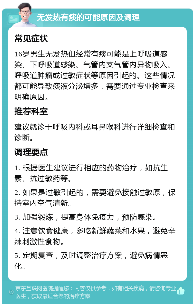 无发热有痰的可能原因及调理 常见症状 16岁男生无发热但经常有痰可能是上呼吸道感染、下呼吸道感染、气管内支气管内异物吸入、呼吸道肿瘤或过敏症状等原因引起的。这些情况都可能导致痰液分泌增多，需要通过专业检查来明确原因。 推荐科室 建议就诊于呼吸内科或耳鼻喉科进行详细检查和诊断。 调理要点 1. 根据医生建议进行相应的药物治疗，如抗生素、抗过敏药等。 2. 如果是过敏引起的，需要避免接触过敏原，保持室内空气清新。 3. 加强锻炼，提高身体免疫力，预防感染。 4. 注意饮食健康，多吃新鲜蔬菜和水果，避免辛辣刺激性食物。 5. 定期复查，及时调整治疗方案，避免病情恶化。