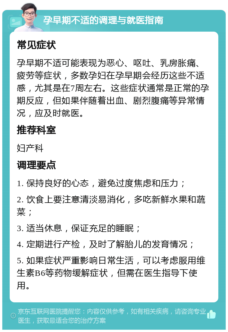 孕早期不适的调理与就医指南 常见症状 孕早期不适可能表现为恶心、呕吐、乳房胀痛、疲劳等症状，多数孕妇在孕早期会经历这些不适感，尤其是在7周左右。这些症状通常是正常的孕期反应，但如果伴随着出血、剧烈腹痛等异常情况，应及时就医。 推荐科室 妇产科 调理要点 1. 保持良好的心态，避免过度焦虑和压力； 2. 饮食上要注意清淡易消化，多吃新鲜水果和蔬菜； 3. 适当休息，保证充足的睡眠； 4. 定期进行产检，及时了解胎儿的发育情况； 5. 如果症状严重影响日常生活，可以考虑服用维生素B6等药物缓解症状，但需在医生指导下使用。