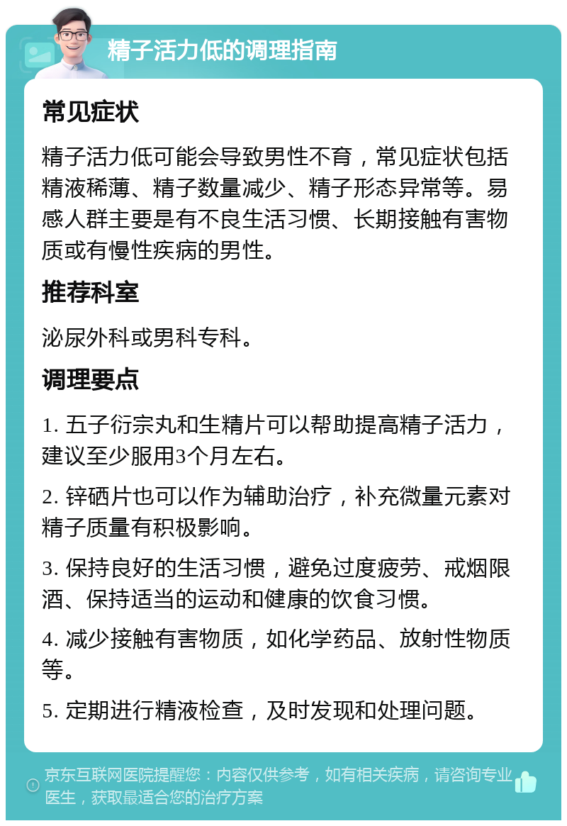 精子活力低的调理指南 常见症状 精子活力低可能会导致男性不育，常见症状包括精液稀薄、精子数量减少、精子形态异常等。易感人群主要是有不良生活习惯、长期接触有害物质或有慢性疾病的男性。 推荐科室 泌尿外科或男科专科。 调理要点 1. 五子衍宗丸和生精片可以帮助提高精子活力，建议至少服用3个月左右。 2. 锌硒片也可以作为辅助治疗，补充微量元素对精子质量有积极影响。 3. 保持良好的生活习惯，避免过度疲劳、戒烟限酒、保持适当的运动和健康的饮食习惯。 4. 减少接触有害物质，如化学药品、放射性物质等。 5. 定期进行精液检查，及时发现和处理问题。