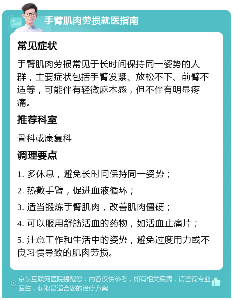 手臂肌肉劳损就医指南 常见症状 手臂肌肉劳损常见于长时间保持同一姿势的人群，主要症状包括手臂发紧、放松不下、前臂不适等，可能伴有轻微麻木感，但不伴有明显疼痛。 推荐科室 骨科或康复科 调理要点 1. 多休息，避免长时间保持同一姿势； 2. 热敷手臂，促进血液循环； 3. 适当锻炼手臂肌肉，改善肌肉僵硬； 4. 可以服用舒筋活血的药物，如活血止痛片； 5. 注意工作和生活中的姿势，避免过度用力或不良习惯导致的肌肉劳损。