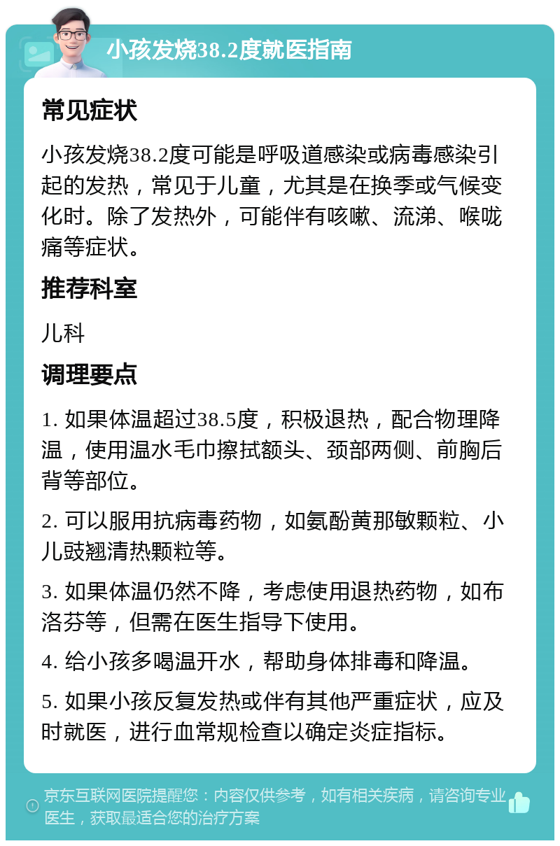 小孩发烧38.2度就医指南 常见症状 小孩发烧38.2度可能是呼吸道感染或病毒感染引起的发热，常见于儿童，尤其是在换季或气候变化时。除了发热外，可能伴有咳嗽、流涕、喉咙痛等症状。 推荐科室 儿科 调理要点 1. 如果体温超过38.5度，积极退热，配合物理降温，使用温水毛巾擦拭额头、颈部两侧、前胸后背等部位。 2. 可以服用抗病毒药物，如氨酚黄那敏颗粒、小儿豉翘清热颗粒等。 3. 如果体温仍然不降，考虑使用退热药物，如布洛芬等，但需在医生指导下使用。 4. 给小孩多喝温开水，帮助身体排毒和降温。 5. 如果小孩反复发热或伴有其他严重症状，应及时就医，进行血常规检查以确定炎症指标。