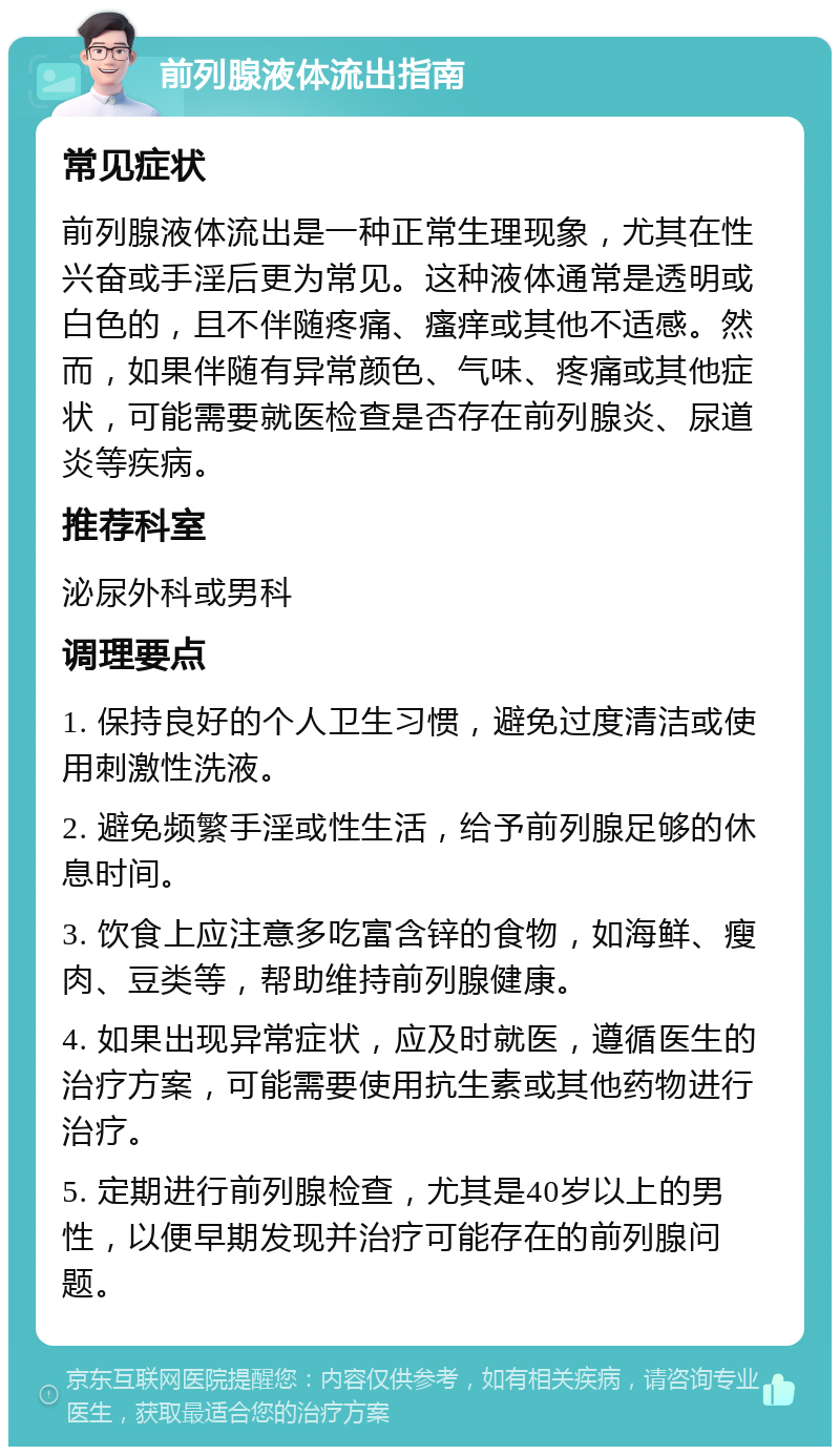 前列腺液体流出指南 常见症状 前列腺液体流出是一种正常生理现象，尤其在性兴奋或手淫后更为常见。这种液体通常是透明或白色的，且不伴随疼痛、瘙痒或其他不适感。然而，如果伴随有异常颜色、气味、疼痛或其他症状，可能需要就医检查是否存在前列腺炎、尿道炎等疾病。 推荐科室 泌尿外科或男科 调理要点 1. 保持良好的个人卫生习惯，避免过度清洁或使用刺激性洗液。 2. 避免频繁手淫或性生活，给予前列腺足够的休息时间。 3. 饮食上应注意多吃富含锌的食物，如海鲜、瘦肉、豆类等，帮助维持前列腺健康。 4. 如果出现异常症状，应及时就医，遵循医生的治疗方案，可能需要使用抗生素或其他药物进行治疗。 5. 定期进行前列腺检查，尤其是40岁以上的男性，以便早期发现并治疗可能存在的前列腺问题。