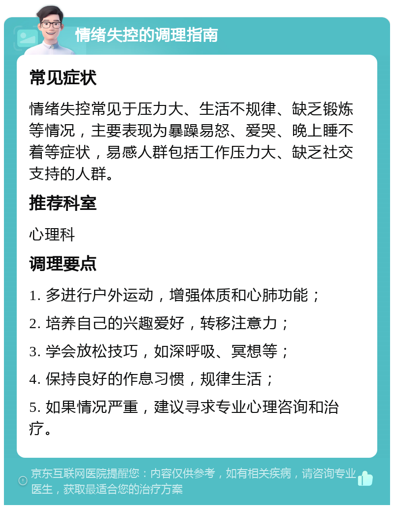 情绪失控的调理指南 常见症状 情绪失控常见于压力大、生活不规律、缺乏锻炼等情况，主要表现为暴躁易怒、爱哭、晚上睡不着等症状，易感人群包括工作压力大、缺乏社交支持的人群。 推荐科室 心理科 调理要点 1. 多进行户外运动，增强体质和心肺功能； 2. 培养自己的兴趣爱好，转移注意力； 3. 学会放松技巧，如深呼吸、冥想等； 4. 保持良好的作息习惯，规律生活； 5. 如果情况严重，建议寻求专业心理咨询和治疗。