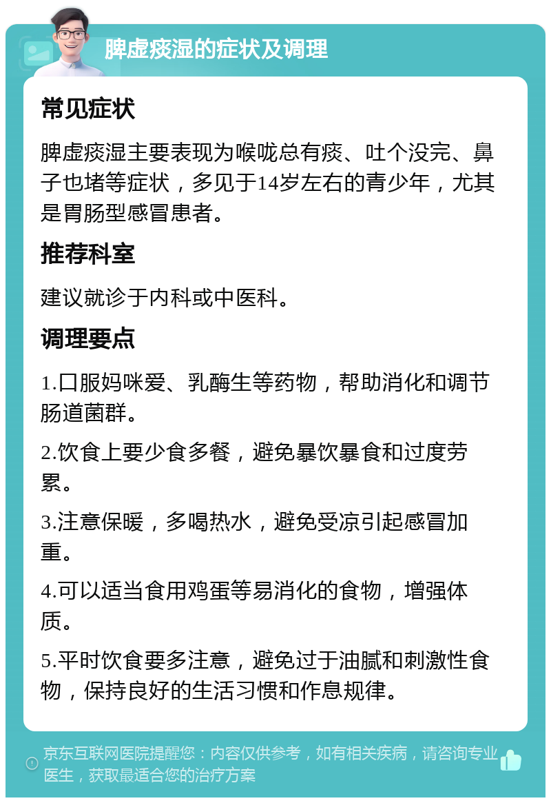 脾虚痰湿的症状及调理 常见症状 脾虚痰湿主要表现为喉咙总有痰、吐个没完、鼻子也堵等症状，多见于14岁左右的青少年，尤其是胃肠型感冒患者。 推荐科室 建议就诊于内科或中医科。 调理要点 1.口服妈咪爱、乳酶生等药物，帮助消化和调节肠道菌群。 2.饮食上要少食多餐，避免暴饮暴食和过度劳累。 3.注意保暖，多喝热水，避免受凉引起感冒加重。 4.可以适当食用鸡蛋等易消化的食物，增强体质。 5.平时饮食要多注意，避免过于油腻和刺激性食物，保持良好的生活习惯和作息规律。