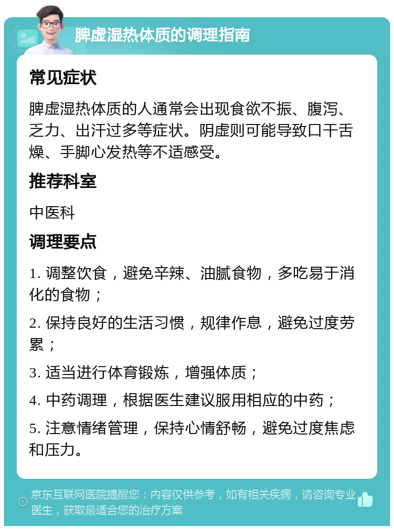 脾虚湿热体质的调理指南 常见症状 脾虚湿热体质的人通常会出现食欲不振、腹泻、乏力、出汗过多等症状。阴虚则可能导致口干舌燥、手脚心发热等不适感受。 推荐科室 中医科 调理要点 1. 调整饮食，避免辛辣、油腻食物，多吃易于消化的食物； 2. 保持良好的生活习惯，规律作息，避免过度劳累； 3. 适当进行体育锻炼，增强体质； 4. 中药调理，根据医生建议服用相应的中药； 5. 注意情绪管理，保持心情舒畅，避免过度焦虑和压力。