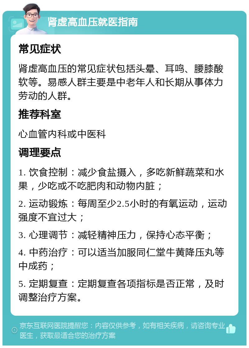 肾虚高血压就医指南 常见症状 肾虚高血压的常见症状包括头晕、耳鸣、腰膝酸软等。易感人群主要是中老年人和长期从事体力劳动的人群。 推荐科室 心血管内科或中医科 调理要点 1. 饮食控制：减少食盐摄入，多吃新鲜蔬菜和水果，少吃或不吃肥肉和动物内脏； 2. 运动锻炼：每周至少2.5小时的有氧运动，运动强度不宜过大； 3. 心理调节：减轻精神压力，保持心态平衡； 4. 中药治疗：可以适当加服同仁堂牛黄降压丸等中成药； 5. 定期复查：定期复查各项指标是否正常，及时调整治疗方案。