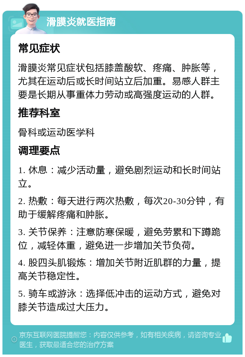 滑膜炎就医指南 常见症状 滑膜炎常见症状包括膝盖酸软、疼痛、肿胀等，尤其在运动后或长时间站立后加重。易感人群主要是长期从事重体力劳动或高强度运动的人群。 推荐科室 骨科或运动医学科 调理要点 1. 休息：减少活动量，避免剧烈运动和长时间站立。 2. 热敷：每天进行两次热敷，每次20-30分钟，有助于缓解疼痛和肿胀。 3. 关节保养：注意防寒保暖，避免劳累和下蹲跪位，减轻体重，避免进一步增加关节负荷。 4. 股四头肌锻炼：增加关节附近肌群的力量，提高关节稳定性。 5. 骑车或游泳：选择低冲击的运动方式，避免对膝关节造成过大压力。