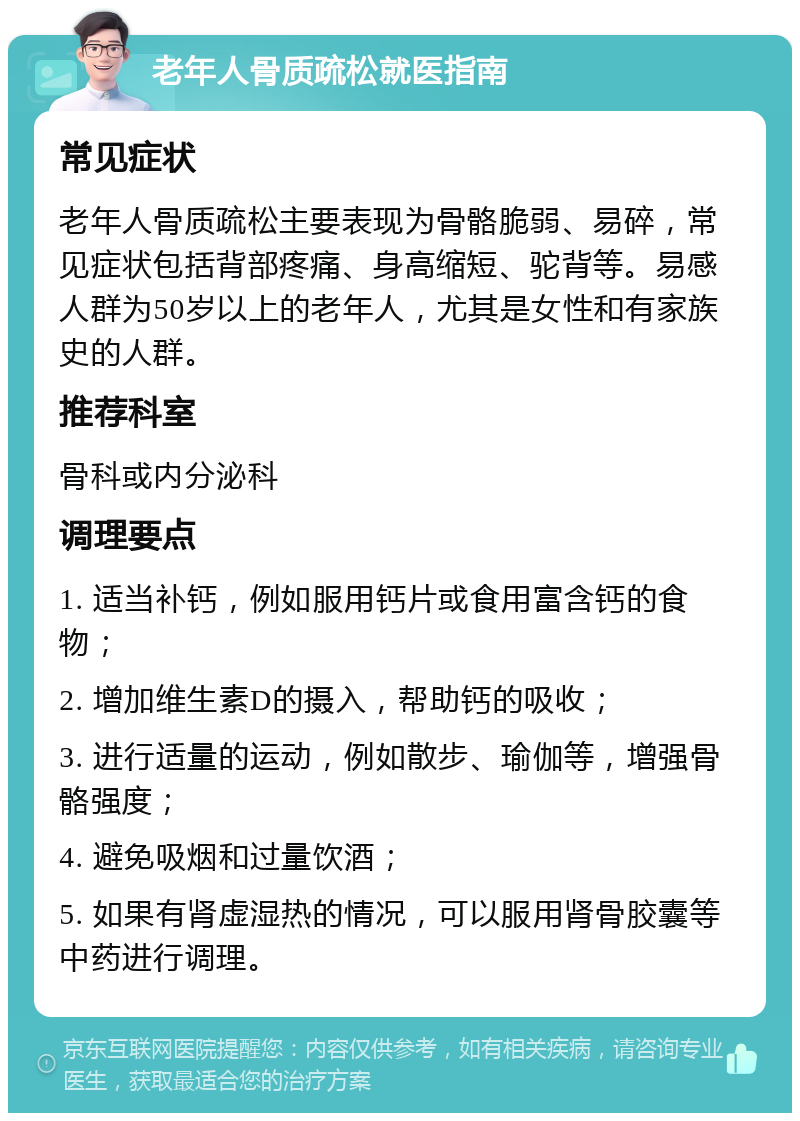 老年人骨质疏松就医指南 常见症状 老年人骨质疏松主要表现为骨骼脆弱、易碎，常见症状包括背部疼痛、身高缩短、驼背等。易感人群为50岁以上的老年人，尤其是女性和有家族史的人群。 推荐科室 骨科或内分泌科 调理要点 1. 适当补钙，例如服用钙片或食用富含钙的食物； 2. 增加维生素D的摄入，帮助钙的吸收； 3. 进行适量的运动，例如散步、瑜伽等，增强骨骼强度； 4. 避免吸烟和过量饮酒； 5. 如果有肾虚湿热的情况，可以服用肾骨胶囊等中药进行调理。