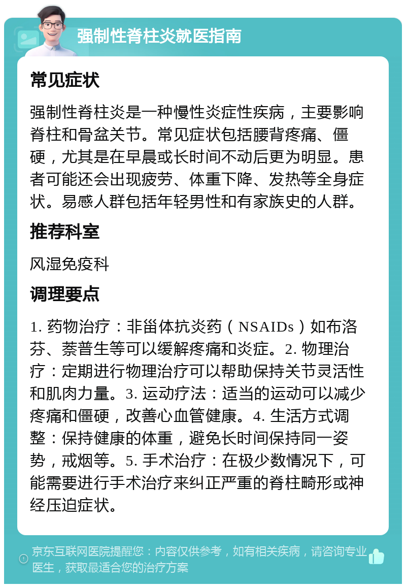 强制性脊柱炎就医指南 常见症状 强制性脊柱炎是一种慢性炎症性疾病，主要影响脊柱和骨盆关节。常见症状包括腰背疼痛、僵硬，尤其是在早晨或长时间不动后更为明显。患者可能还会出现疲劳、体重下降、发热等全身症状。易感人群包括年轻男性和有家族史的人群。 推荐科室 风湿免疫科 调理要点 1. 药物治疗：非甾体抗炎药（NSAIDs）如布洛芬、萘普生等可以缓解疼痛和炎症。2. 物理治疗：定期进行物理治疗可以帮助保持关节灵活性和肌肉力量。3. 运动疗法：适当的运动可以减少疼痛和僵硬，改善心血管健康。4. 生活方式调整：保持健康的体重，避免长时间保持同一姿势，戒烟等。5. 手术治疗：在极少数情况下，可能需要进行手术治疗来纠正严重的脊柱畸形或神经压迫症状。