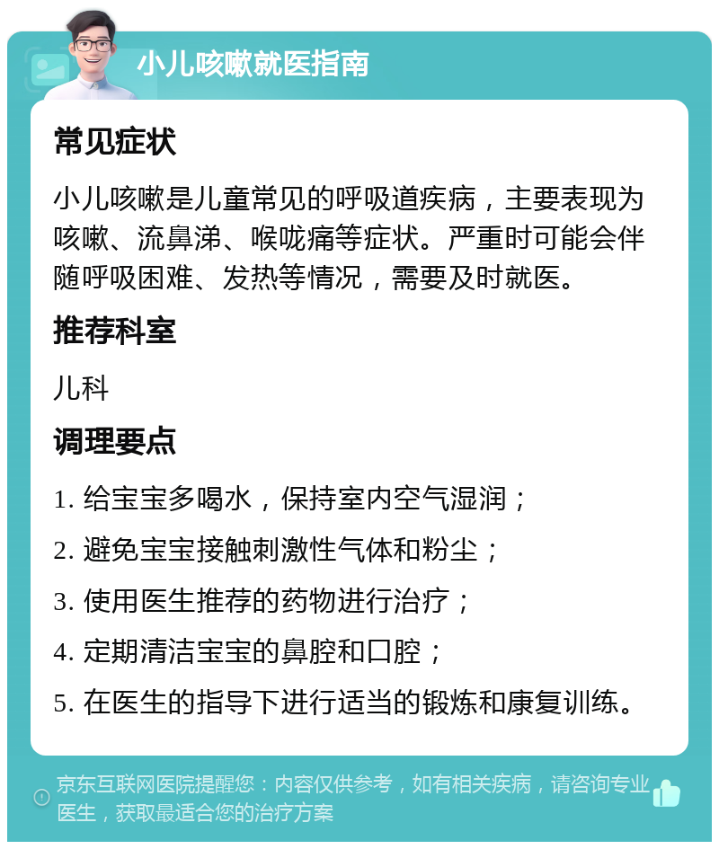 小儿咳嗽就医指南 常见症状 小儿咳嗽是儿童常见的呼吸道疾病，主要表现为咳嗽、流鼻涕、喉咙痛等症状。严重时可能会伴随呼吸困难、发热等情况，需要及时就医。 推荐科室 儿科 调理要点 1. 给宝宝多喝水，保持室内空气湿润； 2. 避免宝宝接触刺激性气体和粉尘； 3. 使用医生推荐的药物进行治疗； 4. 定期清洁宝宝的鼻腔和口腔； 5. 在医生的指导下进行适当的锻炼和康复训练。