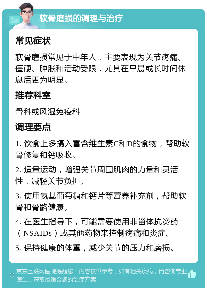 软骨磨损的调理与治疗 常见症状 软骨磨损常见于中年人，主要表现为关节疼痛、僵硬、肿胀和活动受限，尤其在早晨或长时间休息后更为明显。 推荐科室 骨科或风湿免疫科 调理要点 1. 饮食上多摄入富含维生素C和D的食物，帮助软骨修复和钙吸收。 2. 适量运动，增强关节周围肌肉的力量和灵活性，减轻关节负担。 3. 使用氨基葡萄糖和钙片等营养补充剂，帮助软骨和骨骼健康。 4. 在医生指导下，可能需要使用非甾体抗炎药（NSAIDs）或其他药物来控制疼痛和炎症。 5. 保持健康的体重，减少关节的压力和磨损。