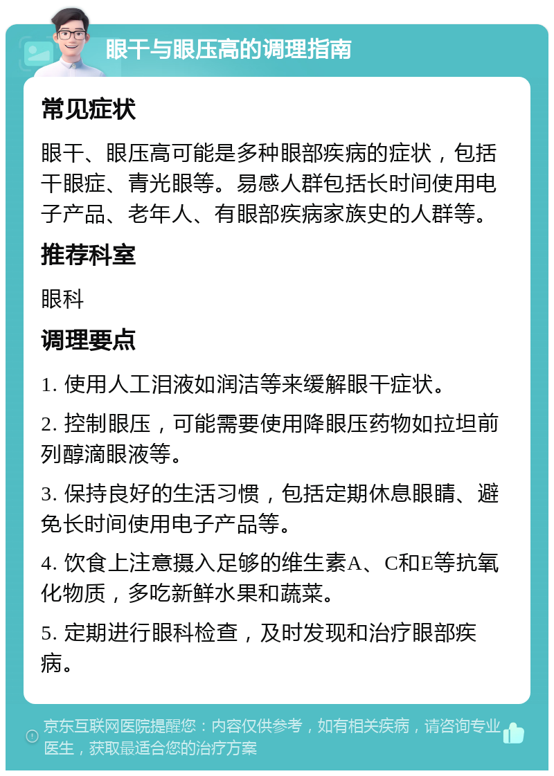 眼干与眼压高的调理指南 常见症状 眼干、眼压高可能是多种眼部疾病的症状，包括干眼症、青光眼等。易感人群包括长时间使用电子产品、老年人、有眼部疾病家族史的人群等。 推荐科室 眼科 调理要点 1. 使用人工泪液如润洁等来缓解眼干症状。 2. 控制眼压，可能需要使用降眼压药物如拉坦前列醇滴眼液等。 3. 保持良好的生活习惯，包括定期休息眼睛、避免长时间使用电子产品等。 4. 饮食上注意摄入足够的维生素A、C和E等抗氧化物质，多吃新鲜水果和蔬菜。 5. 定期进行眼科检查，及时发现和治疗眼部疾病。