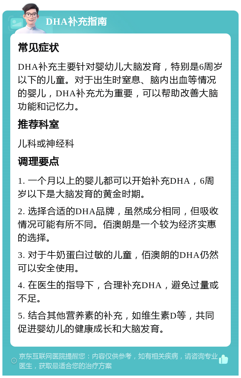 DHA补充指南 常见症状 DHA补充主要针对婴幼儿大脑发育，特别是6周岁以下的儿童。对于出生时窒息、脑内出血等情况的婴儿，DHA补充尤为重要，可以帮助改善大脑功能和记忆力。 推荐科室 儿科或神经科 调理要点 1. 一个月以上的婴儿都可以开始补充DHA，6周岁以下是大脑发育的黄金时期。 2. 选择合适的DHA品牌，虽然成分相同，但吸收情况可能有所不同。佰澳朗是一个较为经济实惠的选择。 3. 对于牛奶蛋白过敏的儿童，佰澳朗的DHA仍然可以安全使用。 4. 在医生的指导下，合理补充DHA，避免过量或不足。 5. 结合其他营养素的补充，如维生素D等，共同促进婴幼儿的健康成长和大脑发育。