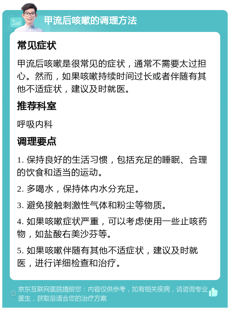 甲流后咳嗽的调理方法 常见症状 甲流后咳嗽是很常见的症状，通常不需要太过担心。然而，如果咳嗽持续时间过长或者伴随有其他不适症状，建议及时就医。 推荐科室 呼吸内科 调理要点 1. 保持良好的生活习惯，包括充足的睡眠、合理的饮食和适当的运动。 2. 多喝水，保持体内水分充足。 3. 避免接触刺激性气体和粉尘等物质。 4. 如果咳嗽症状严重，可以考虑使用一些止咳药物，如盐酸右美沙芬等。 5. 如果咳嗽伴随有其他不适症状，建议及时就医，进行详细检查和治疗。