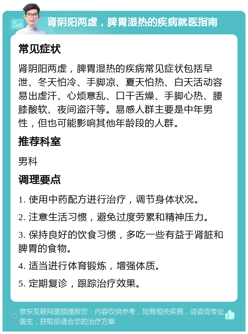 肾阴阳两虚，脾胃湿热的疾病就医指南 常见症状 肾阴阳两虚，脾胃湿热的疾病常见症状包括早泄、冬天怕冷、手脚凉、夏天怕热、白天活动容易出虚汗、心烦意乱、口干舌燥、手脚心热、腰膝酸软、夜间盗汗等。易感人群主要是中年男性，但也可能影响其他年龄段的人群。 推荐科室 男科 调理要点 1. 使用中药配方进行治疗，调节身体状况。 2. 注意生活习惯，避免过度劳累和精神压力。 3. 保持良好的饮食习惯，多吃一些有益于肾脏和脾胃的食物。 4. 适当进行体育锻炼，增强体质。 5. 定期复诊，跟踪治疗效果。