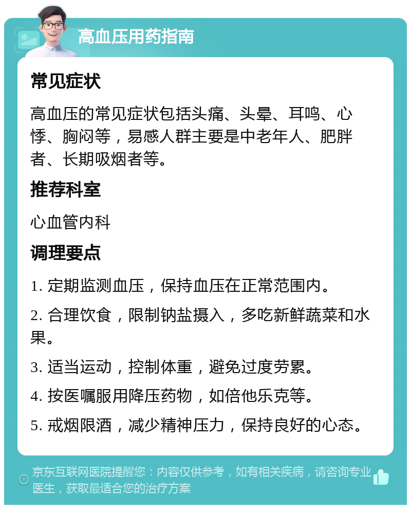 高血压用药指南 常见症状 高血压的常见症状包括头痛、头晕、耳鸣、心悸、胸闷等，易感人群主要是中老年人、肥胖者、长期吸烟者等。 推荐科室 心血管内科 调理要点 1. 定期监测血压，保持血压在正常范围内。 2. 合理饮食，限制钠盐摄入，多吃新鲜蔬菜和水果。 3. 适当运动，控制体重，避免过度劳累。 4. 按医嘱服用降压药物，如倍他乐克等。 5. 戒烟限酒，减少精神压力，保持良好的心态。