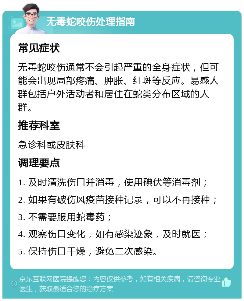 无毒蛇咬伤处理指南 常见症状 无毒蛇咬伤通常不会引起严重的全身症状，但可能会出现局部疼痛、肿胀、红斑等反应。易感人群包括户外活动者和居住在蛇类分布区域的人群。 推荐科室 急诊科或皮肤科 调理要点 1. 及时清洗伤口并消毒，使用碘伏等消毒剂； 2. 如果有破伤风疫苗接种记录，可以不再接种； 3. 不需要服用蛇毒药； 4. 观察伤口变化，如有感染迹象，及时就医； 5. 保持伤口干燥，避免二次感染。