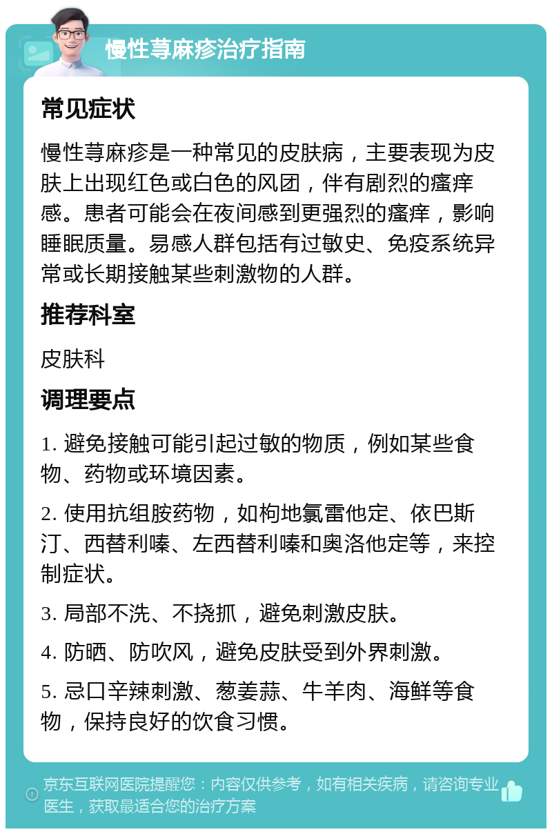 慢性荨麻疹治疗指南 常见症状 慢性荨麻疹是一种常见的皮肤病，主要表现为皮肤上出现红色或白色的风团，伴有剧烈的瘙痒感。患者可能会在夜间感到更强烈的瘙痒，影响睡眠质量。易感人群包括有过敏史、免疫系统异常或长期接触某些刺激物的人群。 推荐科室 皮肤科 调理要点 1. 避免接触可能引起过敏的物质，例如某些食物、药物或环境因素。 2. 使用抗组胺药物，如枸地氯雷他定、依巴斯汀、西替利嗪、左西替利嗪和奥洛他定等，来控制症状。 3. 局部不洗、不挠抓，避免刺激皮肤。 4. 防晒、防吹风，避免皮肤受到外界刺激。 5. 忌口辛辣刺激、葱姜蒜、牛羊肉、海鲜等食物，保持良好的饮食习惯。