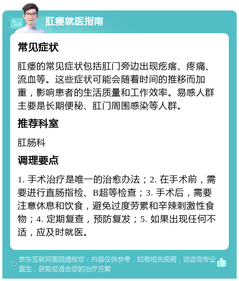 肛瘘就医指南 常见症状 肛瘘的常见症状包括肛门旁边出现疙瘩、疼痛、流血等。这些症状可能会随着时间的推移而加重，影响患者的生活质量和工作效率。易感人群主要是长期便秘、肛门周围感染等人群。 推荐科室 肛肠科 调理要点 1. 手术治疗是唯一的治愈办法；2. 在手术前，需要进行直肠指检、B超等检查；3. 手术后，需要注意休息和饮食，避免过度劳累和辛辣刺激性食物；4. 定期复查，预防复发；5. 如果出现任何不适，应及时就医。