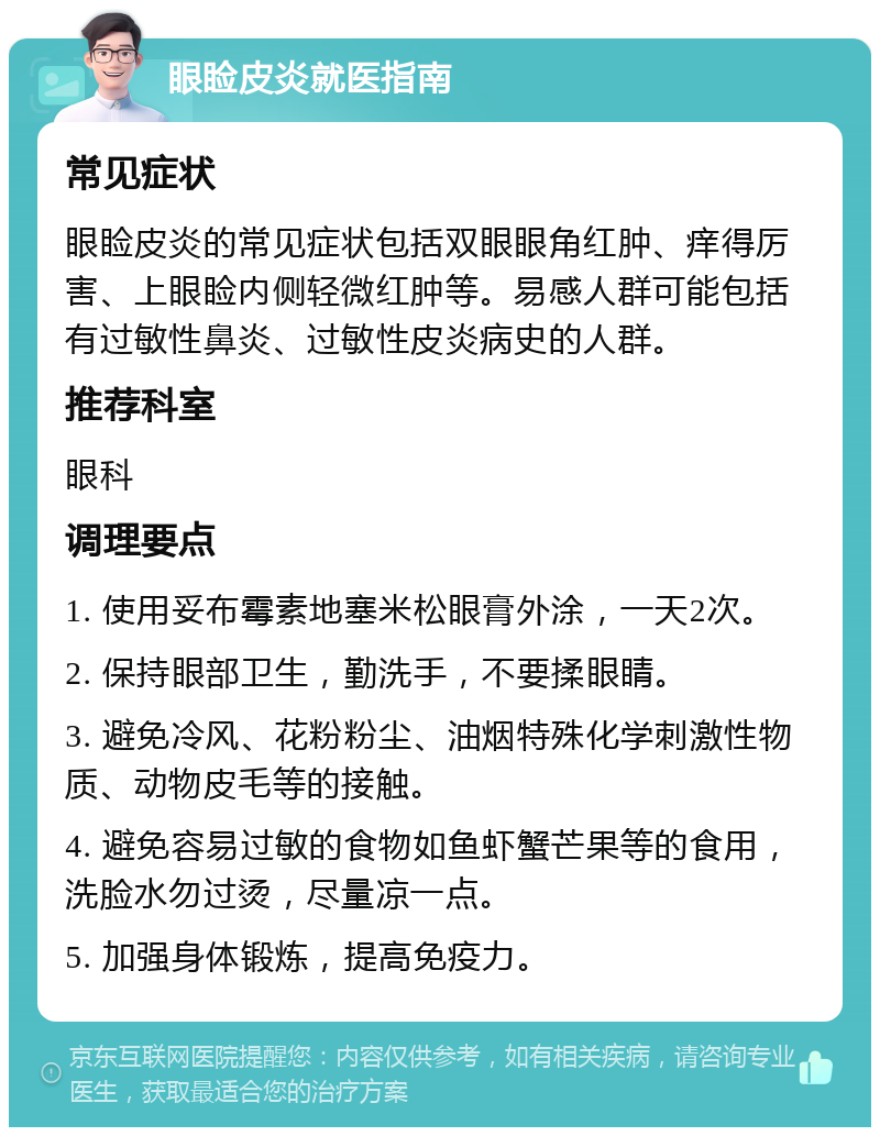 眼睑皮炎就医指南 常见症状 眼睑皮炎的常见症状包括双眼眼角红肿、痒得厉害、上眼睑内侧轻微红肿等。易感人群可能包括有过敏性鼻炎、过敏性皮炎病史的人群。 推荐科室 眼科 调理要点 1. 使用妥布霉素地塞米松眼膏外涂，一天2次。 2. 保持眼部卫生，勤洗手，不要揉眼睛。 3. 避免冷风、花粉粉尘、油烟特殊化学刺激性物质、动物皮毛等的接触。 4. 避免容易过敏的食物如鱼虾蟹芒果等的食用，洗脸水勿过烫，尽量凉一点。 5. 加强身体锻炼，提高免疫力。