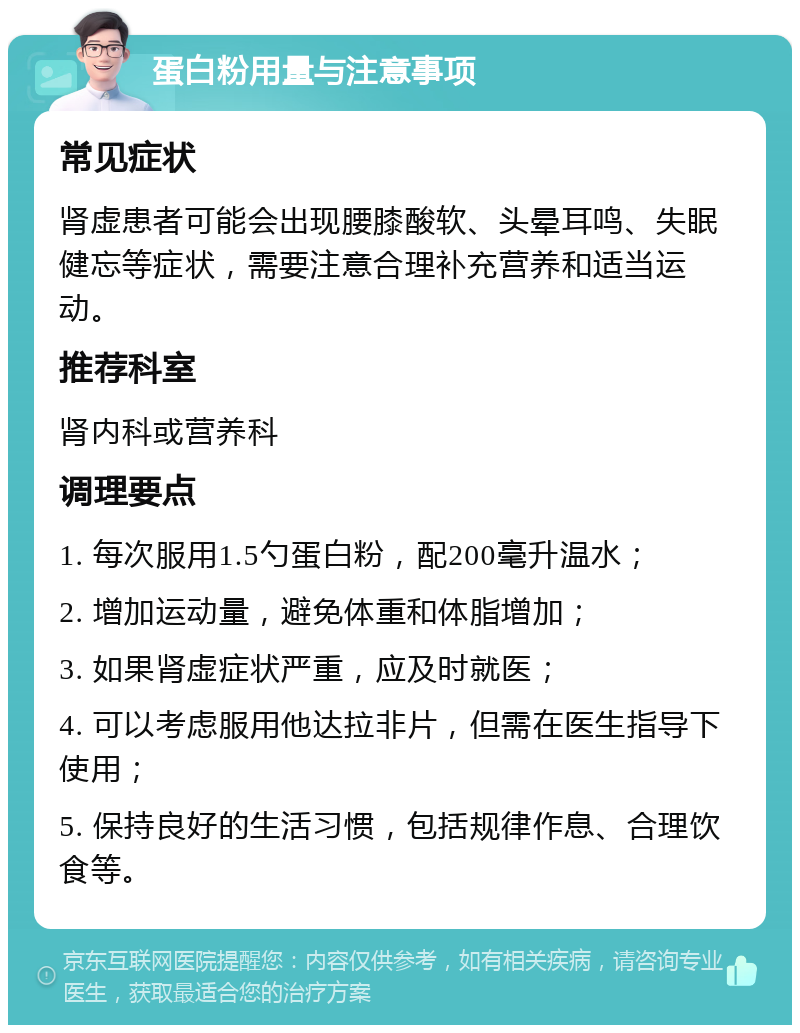 蛋白粉用量与注意事项 常见症状 肾虚患者可能会出现腰膝酸软、头晕耳鸣、失眠健忘等症状，需要注意合理补充营养和适当运动。 推荐科室 肾内科或营养科 调理要点 1. 每次服用1.5勺蛋白粉，配200毫升温水； 2. 增加运动量，避免体重和体脂增加； 3. 如果肾虚症状严重，应及时就医； 4. 可以考虑服用他达拉非片，但需在医生指导下使用； 5. 保持良好的生活习惯，包括规律作息、合理饮食等。