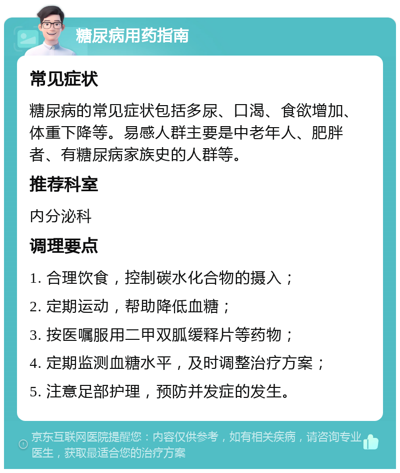 糖尿病用药指南 常见症状 糖尿病的常见症状包括多尿、口渴、食欲增加、体重下降等。易感人群主要是中老年人、肥胖者、有糖尿病家族史的人群等。 推荐科室 内分泌科 调理要点 1. 合理饮食，控制碳水化合物的摄入； 2. 定期运动，帮助降低血糖； 3. 按医嘱服用二甲双胍缓释片等药物； 4. 定期监测血糖水平，及时调整治疗方案； 5. 注意足部护理，预防并发症的发生。