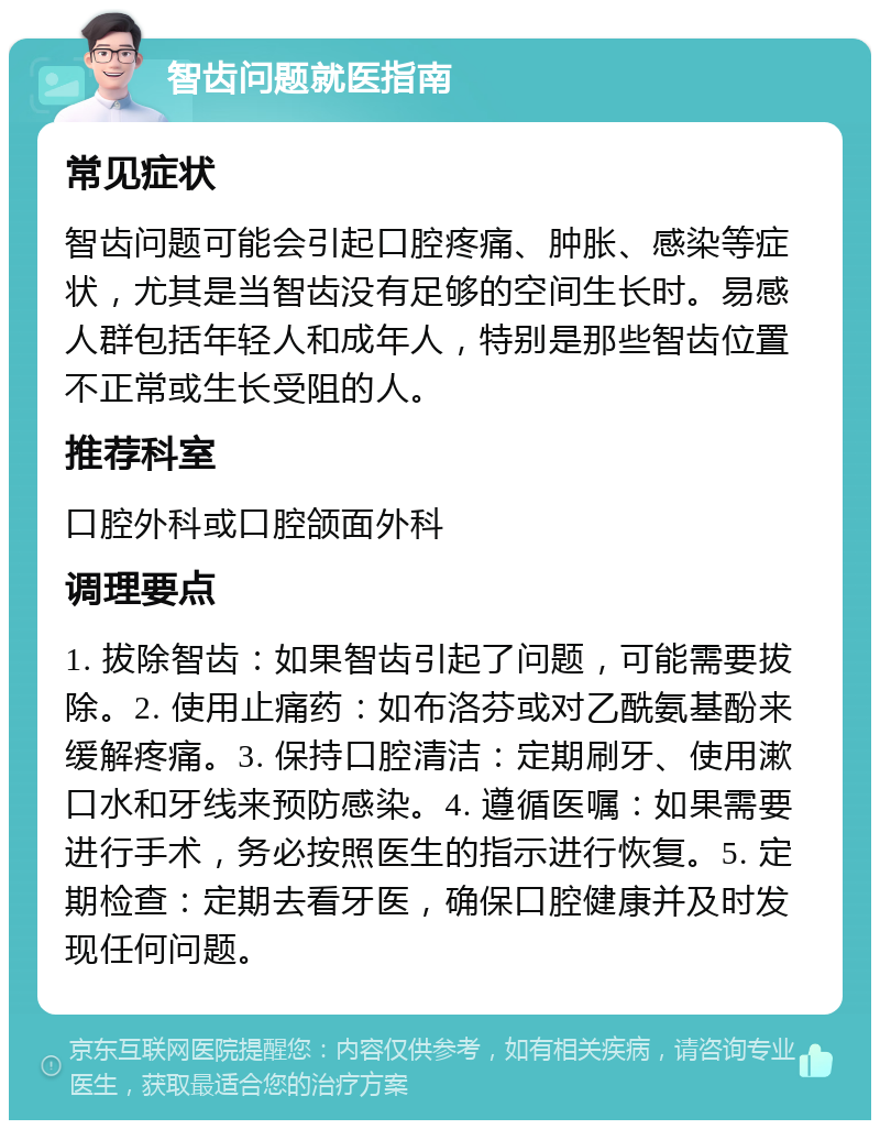 智齿问题就医指南 常见症状 智齿问题可能会引起口腔疼痛、肿胀、感染等症状，尤其是当智齿没有足够的空间生长时。易感人群包括年轻人和成年人，特别是那些智齿位置不正常或生长受阻的人。 推荐科室 口腔外科或口腔颌面外科 调理要点 1. 拔除智齿：如果智齿引起了问题，可能需要拔除。2. 使用止痛药：如布洛芬或对乙酰氨基酚来缓解疼痛。3. 保持口腔清洁：定期刷牙、使用漱口水和牙线来预防感染。4. 遵循医嘱：如果需要进行手术，务必按照医生的指示进行恢复。5. 定期检查：定期去看牙医，确保口腔健康并及时发现任何问题。