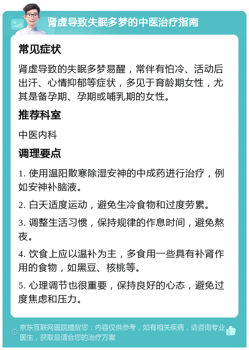 肾虚导致失眠多梦的中医治疗指南 常见症状 肾虚导致的失眠多梦易醒，常伴有怕冷、活动后出汗、心情抑郁等症状，多见于育龄期女性，尤其是备孕期、孕期或哺乳期的女性。 推荐科室 中医内科 调理要点 1. 使用温阳散寒除湿安神的中成药进行治疗，例如安神补脑液。 2. 白天适度运动，避免生冷食物和过度劳累。 3. 调整生活习惯，保持规律的作息时间，避免熬夜。 4. 饮食上应以温补为主，多食用一些具有补肾作用的食物，如黑豆、核桃等。 5. 心理调节也很重要，保持良好的心态，避免过度焦虑和压力。