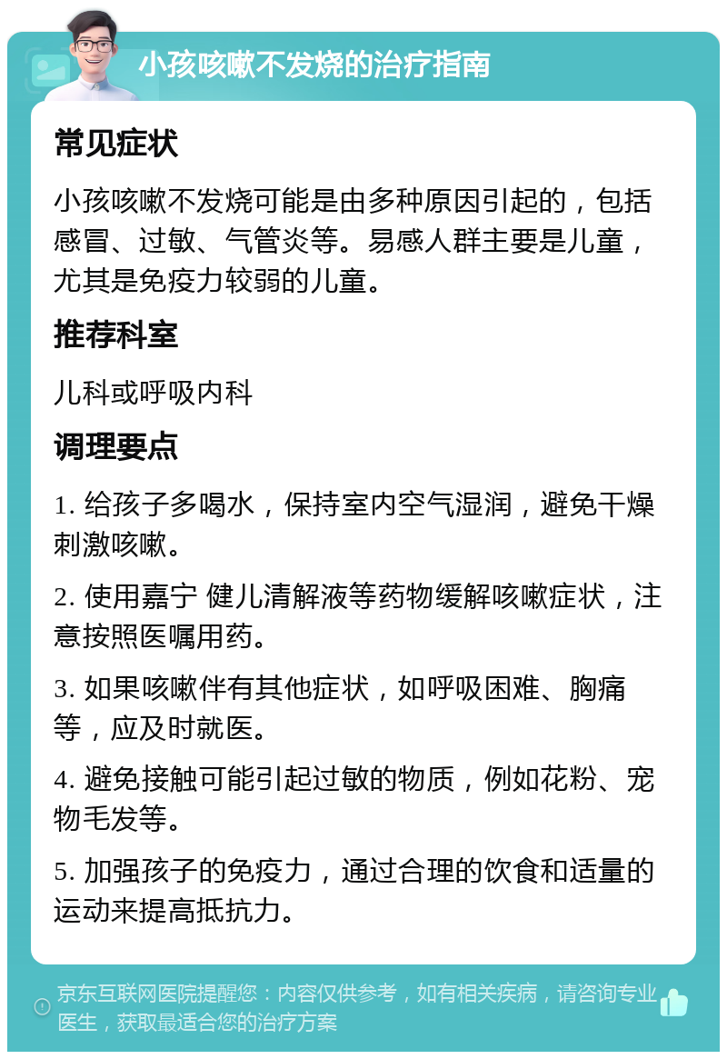 小孩咳嗽不发烧的治疗指南 常见症状 小孩咳嗽不发烧可能是由多种原因引起的，包括感冒、过敏、气管炎等。易感人群主要是儿童，尤其是免疫力较弱的儿童。 推荐科室 儿科或呼吸内科 调理要点 1. 给孩子多喝水，保持室内空气湿润，避免干燥刺激咳嗽。 2. 使用嘉宁 健儿清解液等药物缓解咳嗽症状，注意按照医嘱用药。 3. 如果咳嗽伴有其他症状，如呼吸困难、胸痛等，应及时就医。 4. 避免接触可能引起过敏的物质，例如花粉、宠物毛发等。 5. 加强孩子的免疫力，通过合理的饮食和适量的运动来提高抵抗力。