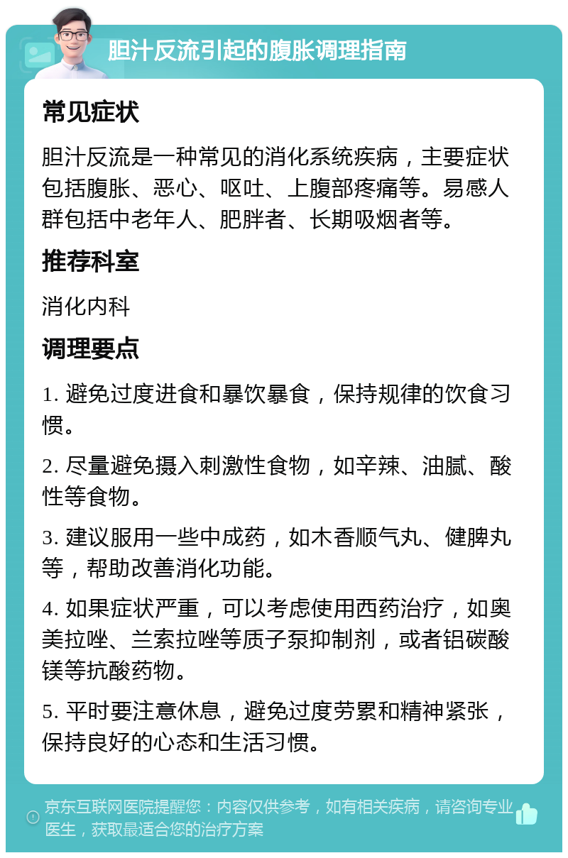 胆汁反流引起的腹胀调理指南 常见症状 胆汁反流是一种常见的消化系统疾病，主要症状包括腹胀、恶心、呕吐、上腹部疼痛等。易感人群包括中老年人、肥胖者、长期吸烟者等。 推荐科室 消化内科 调理要点 1. 避免过度进食和暴饮暴食，保持规律的饮食习惯。 2. 尽量避免摄入刺激性食物，如辛辣、油腻、酸性等食物。 3. 建议服用一些中成药，如木香顺气丸、健脾丸等，帮助改善消化功能。 4. 如果症状严重，可以考虑使用西药治疗，如奥美拉唑、兰索拉唑等质子泵抑制剂，或者铝碳酸镁等抗酸药物。 5. 平时要注意休息，避免过度劳累和精神紧张，保持良好的心态和生活习惯。